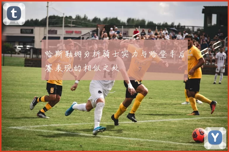 哈斯勒姆分析骑士实力与哈登季后赛表现的相似之处