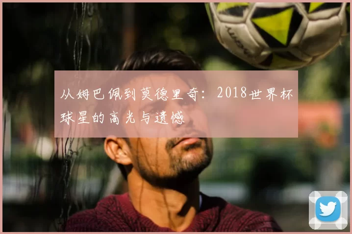 从姆巴佩到莫德里奇:2018世界杯球星的高光与遗憾